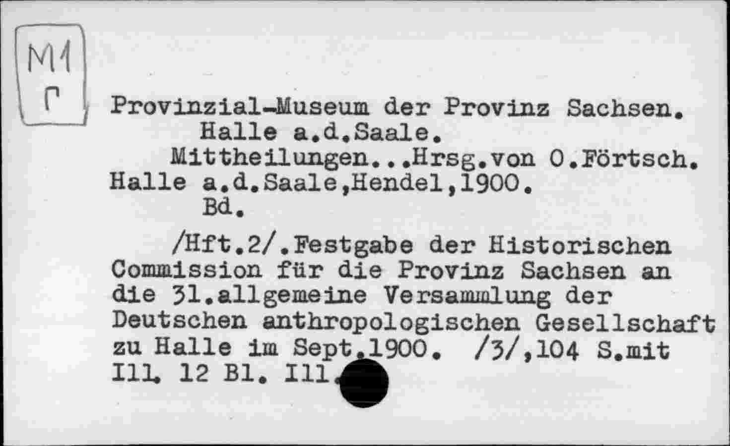 ﻿Provinz ial-Museum der Provinz Sachsen.
Halle a.d.Saale.
Mittheilungen.. .Hrsg.von O.Pörtsch.
Halle a.d.Saale,Hendel,1900.
Bd.
/Hft.2/.Festgabe der Historischen Comission für die Provinz Sachsen an die 31.allgemeine Versammlung der Deutschen anthropologischen Gesellschaft zu Halle im SeptЛ900. /з/,1О4 S.mit Ill, 12 Bl. Ill^h